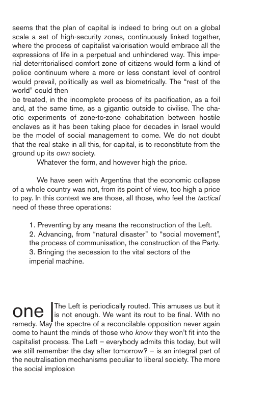 seems that the plan of capital is indeed to bring out on a global scale a set of high-security zones, continuously linked together, where the process of capitalist valorisation would embrace all the expressions of life in a perpetual and unhindered way. This impe- tial deterritorialised comfort zone of citizens would form a kind of police continuum where a more or less constant level of control would prevail, politically as well as biometrically. The “rest of the world” could then be treated, in the incomplete process of its pacification, as a foil and, at the same time, as a gigantic outside to civilise. The cha- ofic experiments of zone-to-zone cohabitation between hostile enclaves as it has been taking place for decades in Israel would be the model of social management to come. We do not doubt that the real stake in all this, for capital, is to reconstitute from the ground up its own society. Whatever the form, and however high the price. We have seen with Argentina that the economic collapse of a whole country was not, from its point of view, too high a price to pay. In this context we are those, all those, who feel the tactical need of these three operations: 1. Preventing by any means the reconstruction of the Left. 2. Advancing, from *natural disaster” to *social movement the process of communisation, the construction of the Party. 3. Bringing the secession to the vital sectors of the imperial machine. The Left is periodically routed. This amuses us but it ONE i not enough. We want is rout to be final. With no remedy. May the spectre of a reconcilable opposition never again ‘come to haunt the minds of those who know they won’t fit into the capitalist process. The Left - everybody admits this today, but will we still remember the day after tomorrow? — is an integral part of the neutralisation mechanisms peculiar to liberal society. The more. the social implosion